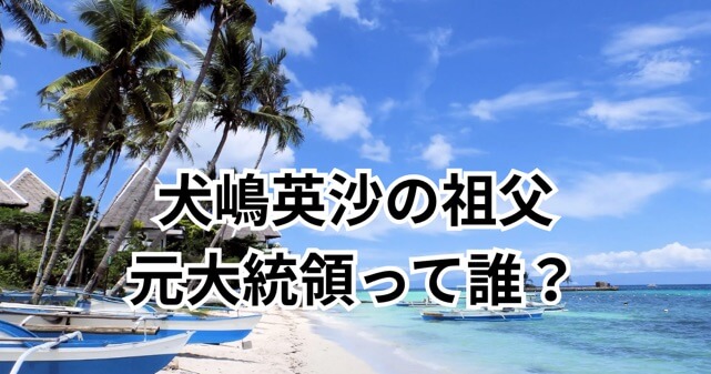 犬嶋英沙の祖父（元フィリピン大統領）は誰？家系図と報道内容から検証