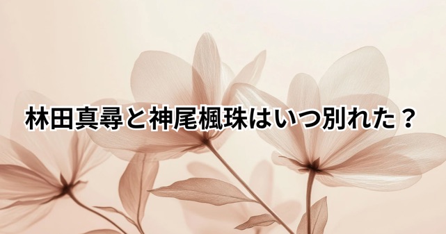 林田真尋と神尾楓珠はいつ別れた？交際から破局までを時系列で整理