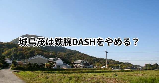 城島茂は鉄腕DASHをやめる？出番減少と新会社設立の関係を検証