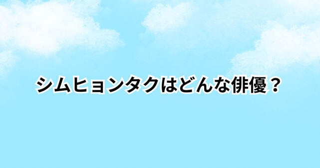 シムヒョンタクの経歴は？どんな俳優なのか日本での知名度や炎上理由も解説