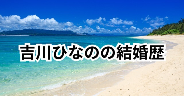 吉川ひなのの結婚歴まとめ！元旦那は誰？現在の夫や子供・離婚理由も解説