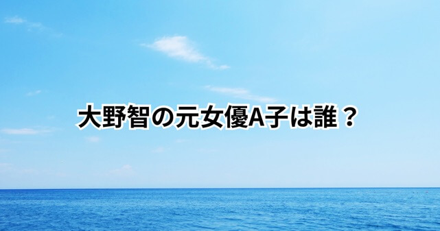 大野智の元女優A子とは誰？夏目鈴との関係・現在・復縁や結婚の可能性を徹底解説