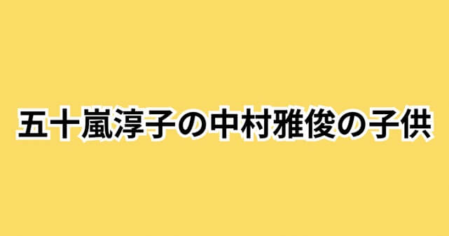 五十嵐淳子と中村雅俊の子供は4人！長男・中村俊太と三女・中村里砂の現在