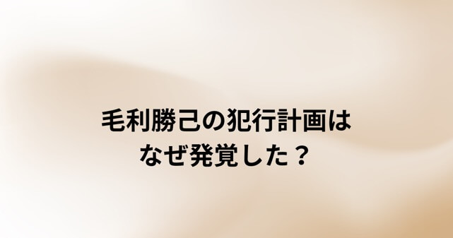 毛利勝己容疑者の犯行計画はなぜ発覚した?逮捕までの経緯を時系列で解説
