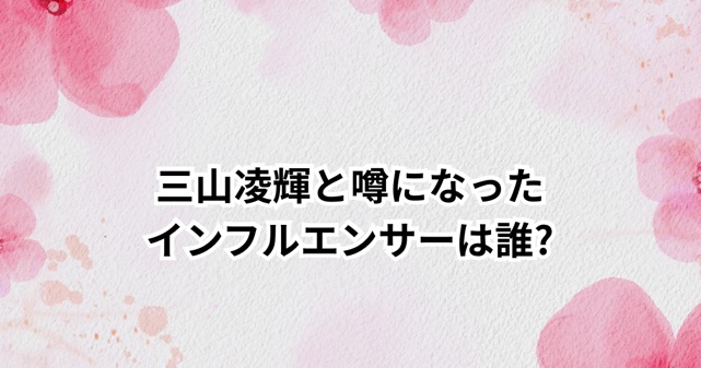 三山凌輝と噂になったインフルエンサーは誰?Rちゃんとの婚約・破局騒動を時系列で解説