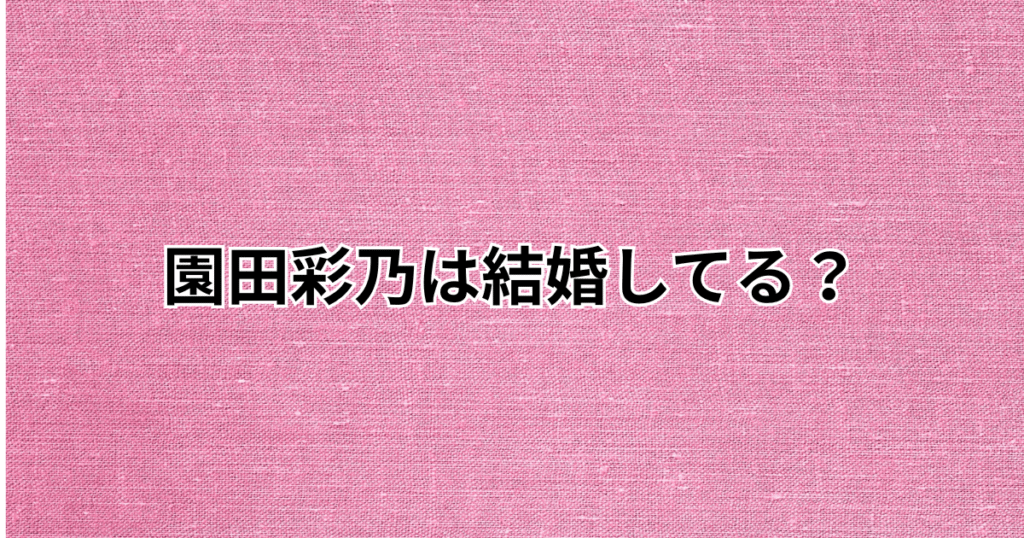 園田彩乃は結婚してる？結婚相手や旦那は誰？彼氏についても調査