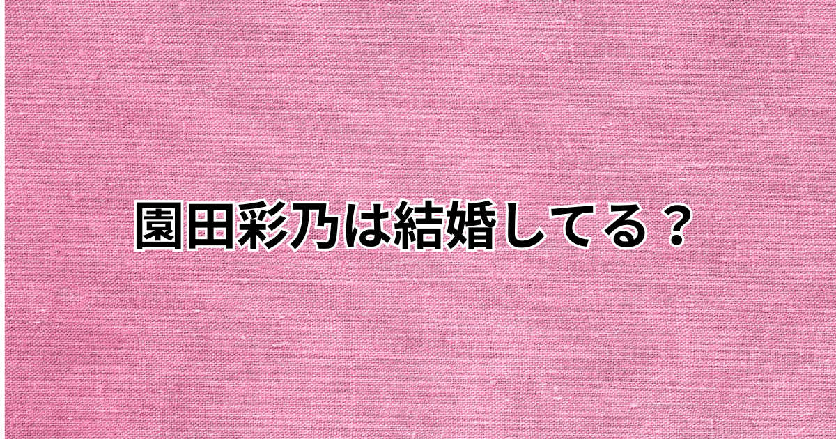 園田彩乃は結婚してる？結婚相手や旦那は誰？彼氏についても調査