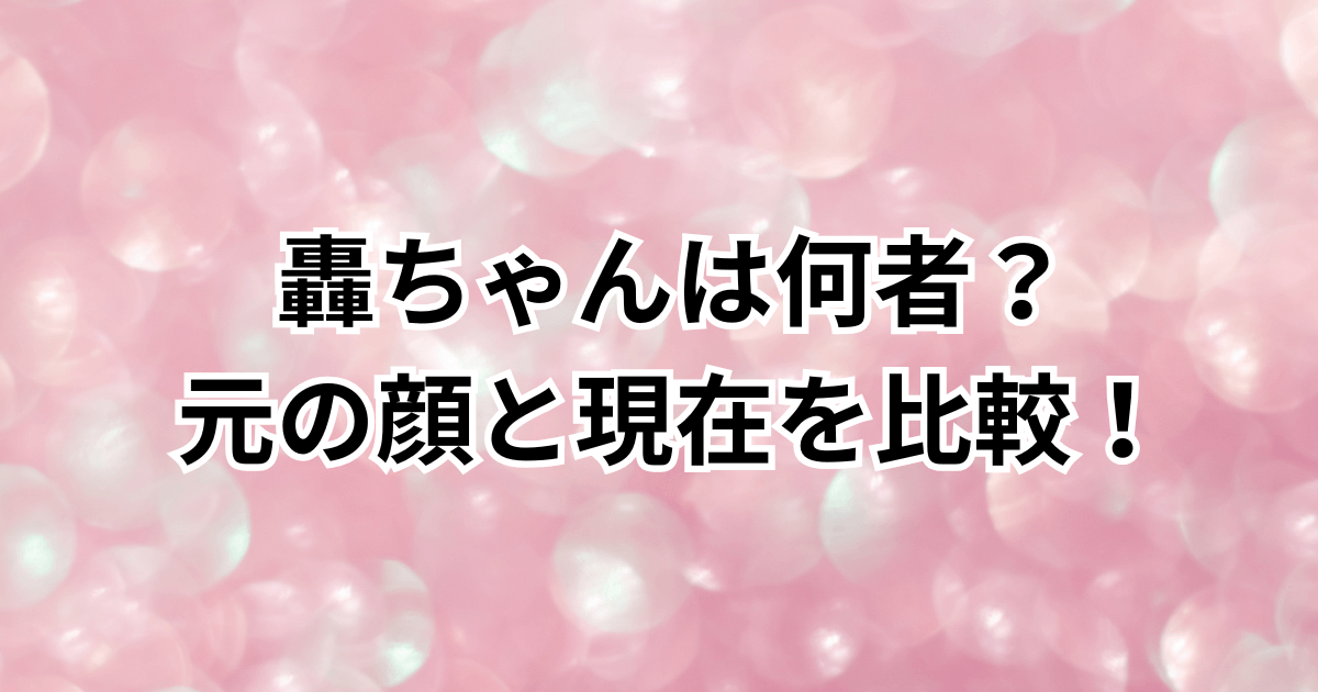 轟ちゃんは何者？元の顔と現在を比較！本名や年齢・身長などプロフィールも
